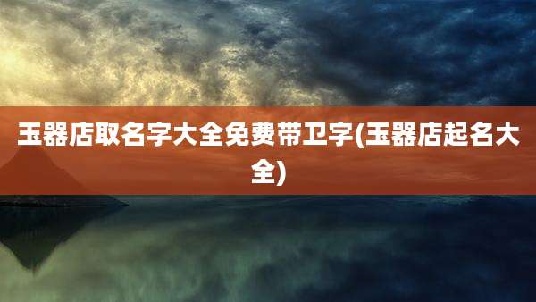 玉器店取名字大全免费带卫字(玉器店起名大全)