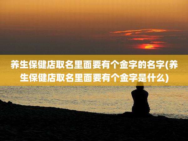 养生保健店取名里面要有个金字的名字(养生保健店取名里面要有个金字是什么)