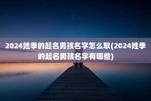 2024姓季的起名男孩名字怎么取(2024姓季的起名男孩名字有哪些)