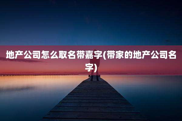 地产公司怎么取名带嘉字(带家的地产公司名字)