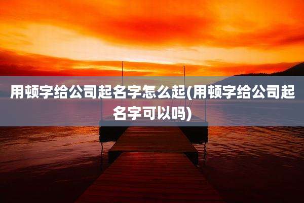 用顿字给公司起名字怎么起(用顿字给公司起名字可以吗)