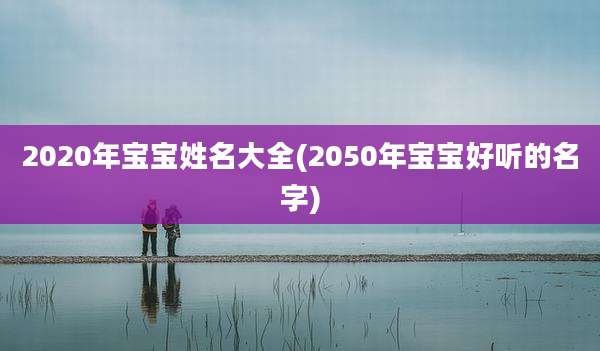2020年宝宝姓名大全(2050年宝宝好听的名字)