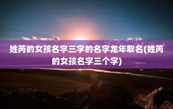 姓芮的女孩名字三字的名字龙年取名(姓芮的女孩名字三个字)