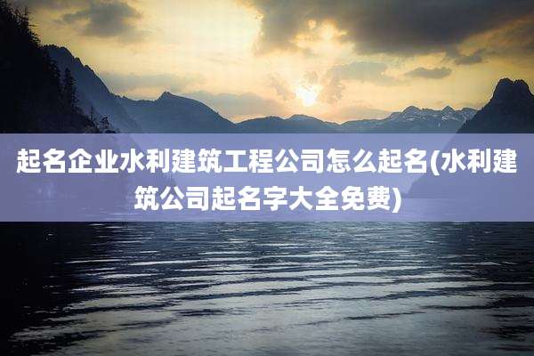 起名企业水利建筑工程公司怎么起名(水利建筑公司起名字大全免费)