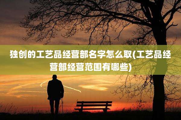 独创的工艺品经营部名字怎么取(工艺品经营部经营范围有哪些)
