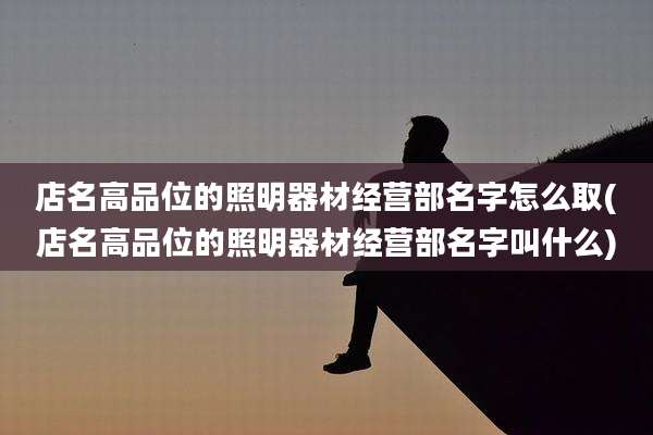 店名高品位的照明器材经营部名字怎么取(店名高品位的照明器材经营部名字叫什么)