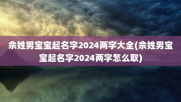 佘姓男宝宝起名字2024两字大全(佘姓男宝宝起名字2024两字怎么取)