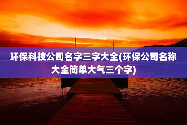 环保科技公司名字三字大全(环保公司名称大全简单大气三个字)