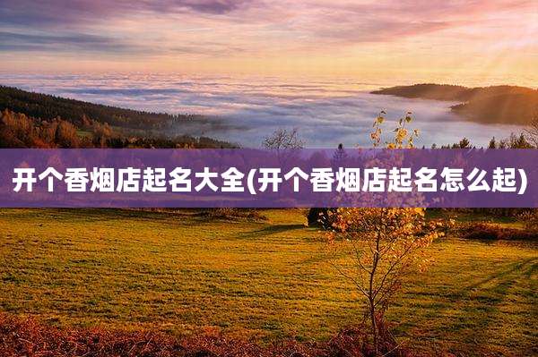 开个香烟店起名大全(开个香烟店起名怎么起)