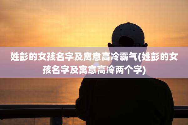姓彭的女孩名字及寓意高冷霸气(姓彭的女孩名字及寓意高冷两个字)
