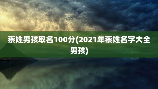 蔡姓男孩取名100分(2021年蔡姓名字大全男孩)