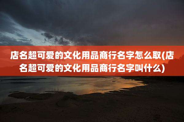 店名超可爱的文化用品商行名字怎么取(店名超可爱的文化用品商行名字叫什么)