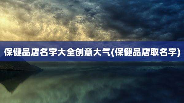保健品店名字大全创意大气(保健品店取名字)