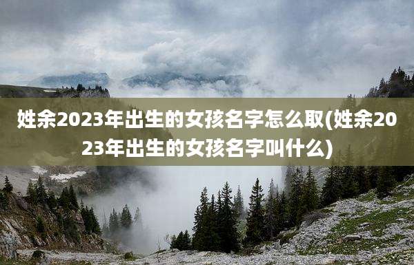 姓余2023年出生的女孩名字怎么取(姓余2023年出生的女孩名字叫什么)