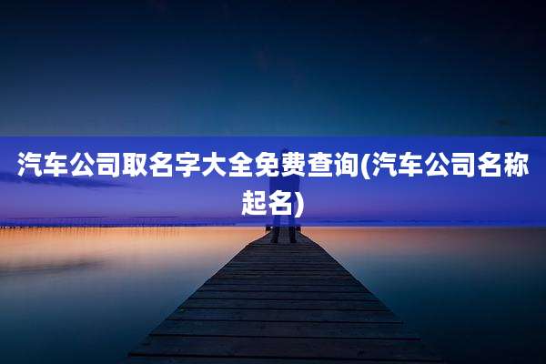 汽车公司取名字大全免费查询(汽车公司名称起名)