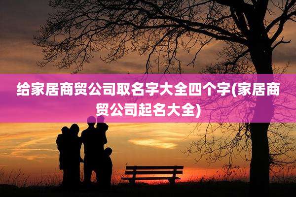 给家居商贸公司取名字大全四个字(家居商贸公司起名大全)