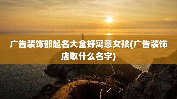 广告装饰部起名大全好寓意女孩(广告装饰店取什么名字)