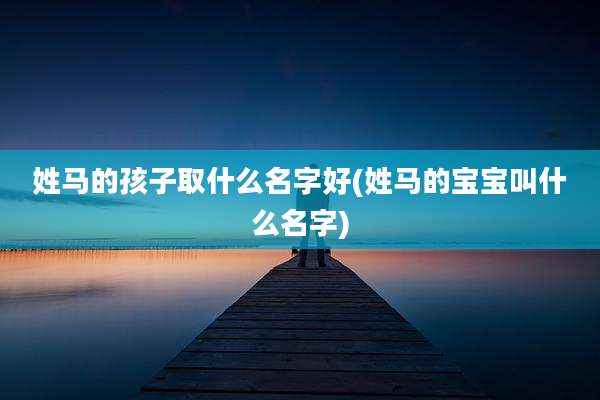 姓马的孩子取什么名字好(姓马的宝宝叫什么名字)