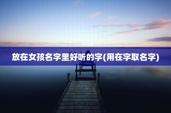 放在女孩名字里好听的字(用在字取名字)