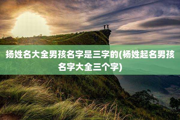 扬姓名大全男孩名字是三字的(杨姓起名男孩名字大全三个字)