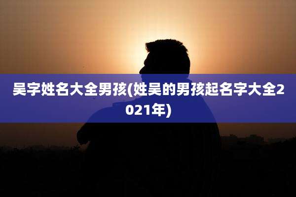 吴字姓名大全男孩(姓吴的男孩起名字大全2021年)