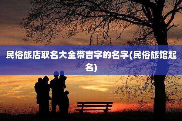 民俗旅店取名大全带吉字的名字(民俗旅馆起名)