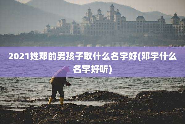 2021姓邓的男孩子取什么名字好(邓字什么名字好听)