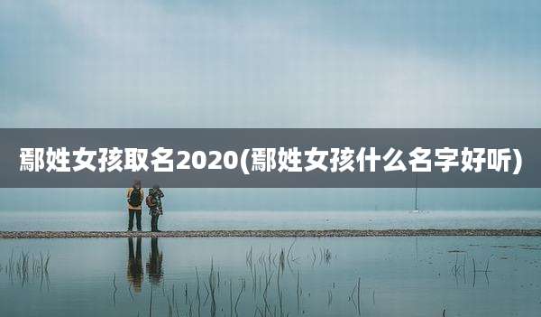 鄢姓女孩取名2020(鄢姓女孩什么名字好听)