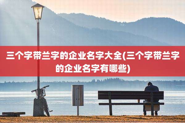 三个字带兰字的企业名字大全(三个字带兰字的企业名字有哪些)