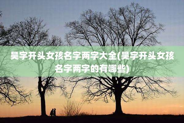 吴字开头女孩名字两字大全(吴字开头女孩名字两字的有哪些)