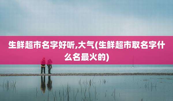生鲜超市名字好听,大气(生鲜超市取名字什么名最火的)