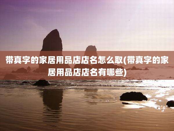 带真字的家居用品店店名怎么取(带真字的家居用品店店名有哪些)