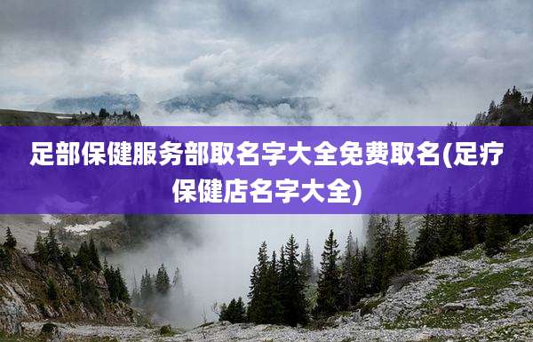 足部保健服务部取名字大全免费取名(足疗保健店名字大全)