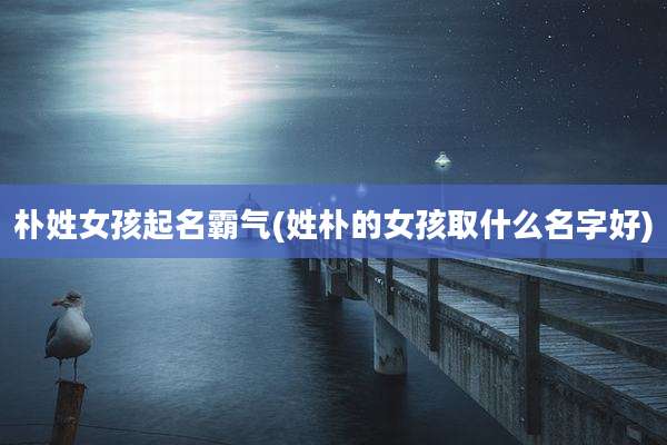 朴姓女孩起名霸气(姓朴的女孩取什么名字好)