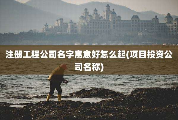 注册工程公司名字寓意好怎么起(项目投资公司名称)