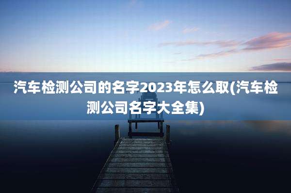 汽车检测公司的名字2023年怎么取(汽车检测公司名字大全集)