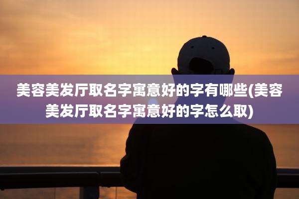 美容美发厅取名字寓意好的字有哪些(美容美发厅取名字寓意好的字怎么取)