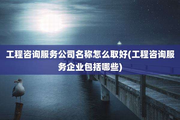 工程咨询服务公司名称怎么取好(工程咨询服务企业包括哪些)