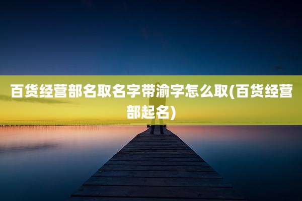 百货经营部名取名字带渝字怎么取(百货经营部起名)
