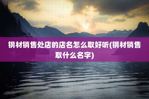 钢材销售处店的店名怎么取好听(钢材销售取什么名字)