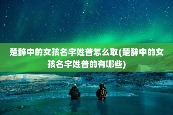 楚辞中的女孩名字姓普怎么取(楚辞中的女孩名字姓普的有哪些)