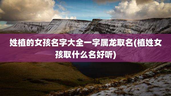 姓植的女孩名字大全一字属龙取名(植姓女孩取什么名好听)