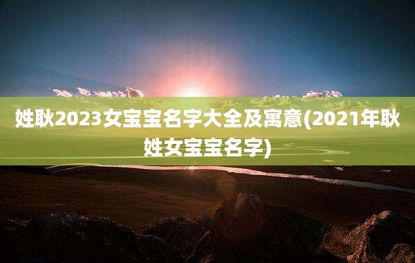 姓耿2023女宝宝名字大全及寓意(2021年耿姓女宝宝名字)