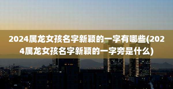 2024属龙女孩名字新颖的一字有哪些(2024属龙女孩名字新颖的一字旁是什么)
