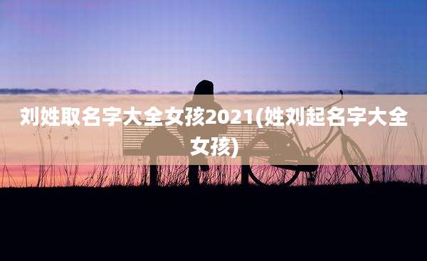 刘姓取名字大全女孩2021(姓刘起名字大全女孩)
