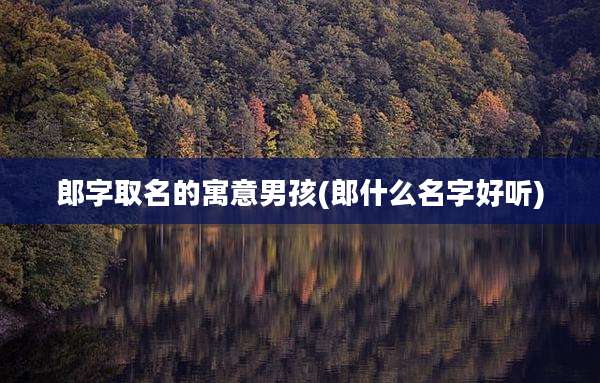 郎字取名的寓意男孩(郎什么名字好听)