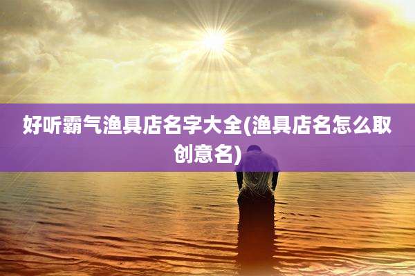 好听霸气渔具店名字大全(渔具店名怎么取创意名)