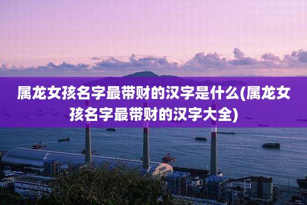 属龙女孩名字最带财的汉字是什么(属龙女孩名字最带财的汉字大全)