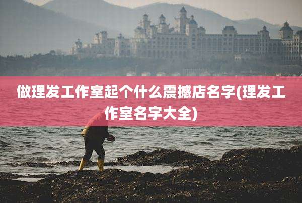 做理发工作室起个什么震撼店名字(理发工作室名字大全)