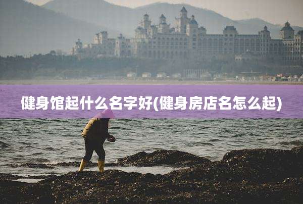 健身馆起什么名字好(健身房店名怎么起)